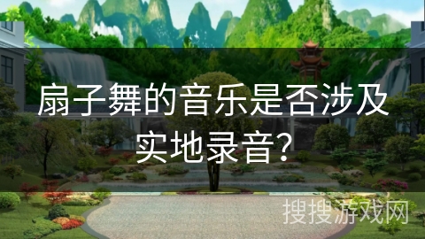 扇子舞的音乐是否涉及实地录音？