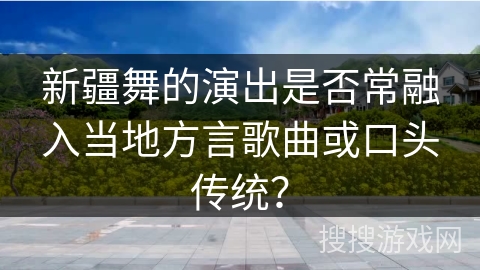 新疆舞的演出是否常融入当地方言歌曲或口头传统？