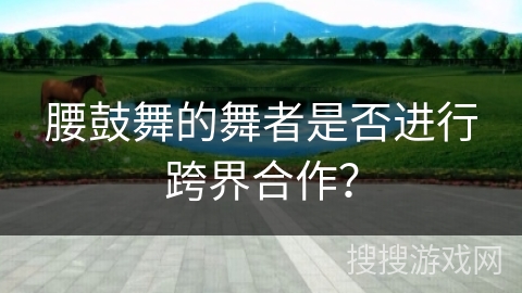 腰鼓舞的舞者是否进行跨界合作？