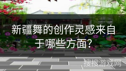 新疆舞的创作灵感来自于哪些方面？