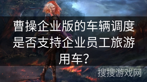 曹操企业版的车辆调度是否支持企业员工旅游用车? 曹操企业版的车辆调度是否支持企业员工旅游用车?