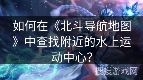 如何在《北斗导航地图》中查找附近的水上运动中心？