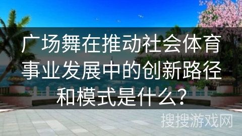 广场舞在推动社会体育事业发展中的创新路径和模式是什么？