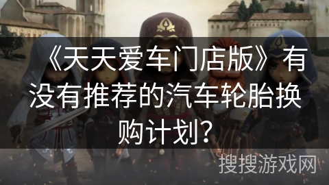 《天天爱车门店版》有没有推荐的汽车轮胎换购计划？