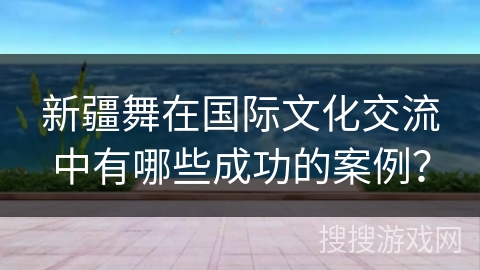 新疆舞在国际文化交流中有哪些成功的案例？
