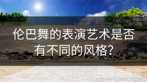 伦巴舞的表演艺术是否有不同的风格？