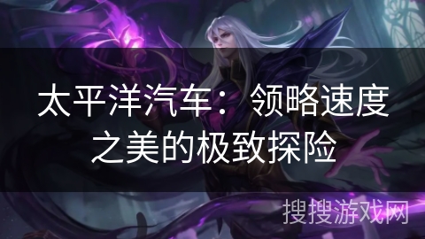 太平洋汽车:领略速度之美的极致探险 太平洋汽车:领略速度之美的极致探险