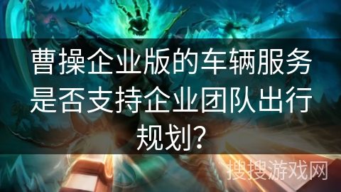 曹操企业版的车辆服务是否支持企业团队出行规划？