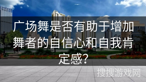 广场舞是否有助于增加舞者的自信心和自我肯定感？