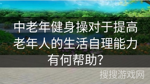 中老年健身操对于提高老年人的生活自理能力有何帮助？