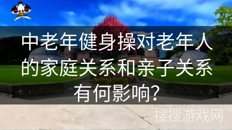 中老年健身操对老年人的家庭关系和亲子关系有何影响？