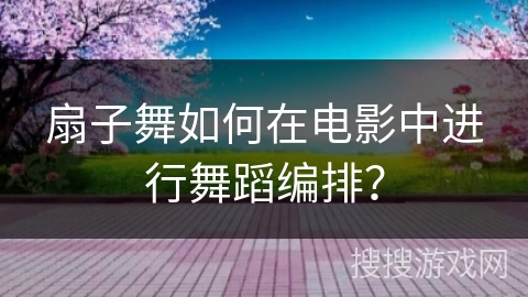 扇子舞如何在电影中进行舞蹈编排？