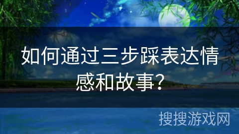如何通过三步踩表达情感和故事？
