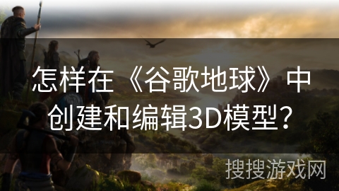 怎样在《谷歌地球》中创建和编辑3D模型? 怎样在《谷歌地球》中创建和编辑3D模型?