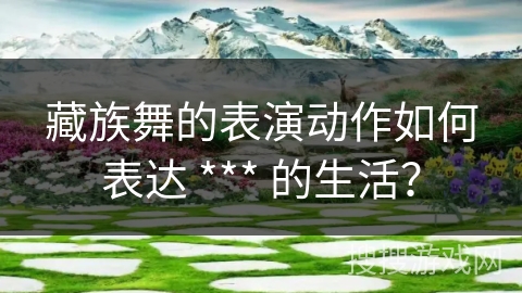 藏族舞的表演动作如何表达 *** 的生活？