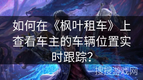 如何在《枫叶租车》上查看车主的车辆位置实时跟踪? 如何在《枫叶租车》上查看车主的车辆位置实时跟踪?