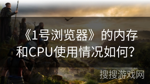 《1号浏览器》的内存和CPU使用情况如何？