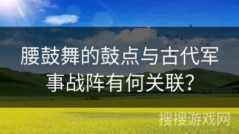 腰鼓舞的鼓点与古代军事战阵有何关联？