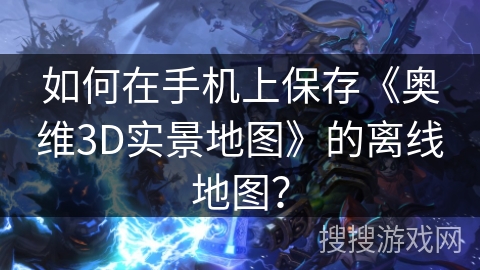 如何在手机上保存《奥维3D实景地图》的离线地图？