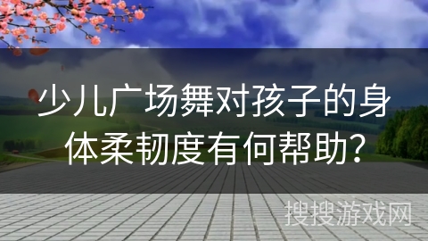 少儿广场舞对孩子的身体柔韧度有何帮助？