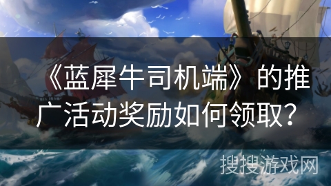 《蓝犀牛司机端》的推广活动奖励如何领取? 《蓝犀牛司机端》的推广活动奖励如何领取?