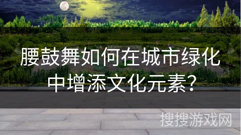 腰鼓舞如何在城市绿化中增添文化元素?