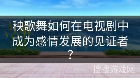 秧歌舞如何在电视剧中成为感情发展的见证者?
