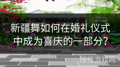 新疆舞如何在婚礼仪式中成为喜庆的一部分?