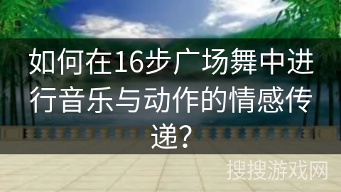 如何在16步广场舞中进行音乐与动作的情感传递?
