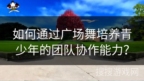 如何通过广场舞培养青少年的团队协作能力?