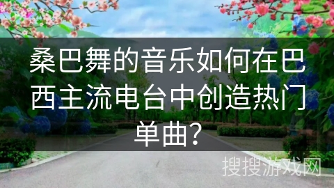 桑巴舞的音乐如何在巴西主流电台中创造热门单曲?