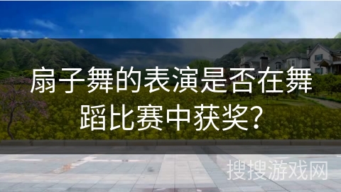 扇子舞的表演是否在舞蹈比赛中获奖？