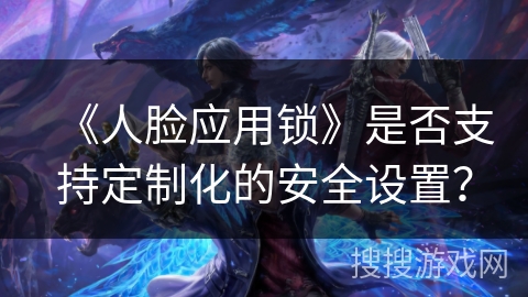 《人脸应用锁》是否支持定制化的安全设置? 《人脸应用锁》是否支持定制化的安全设置?