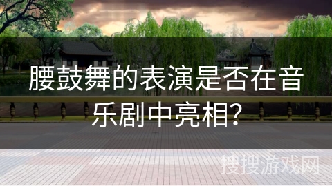 腰鼓舞的表演是否在音乐剧中亮相？