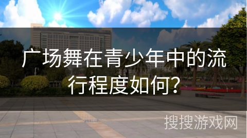 广场舞在青少年中的流行程度如何？
