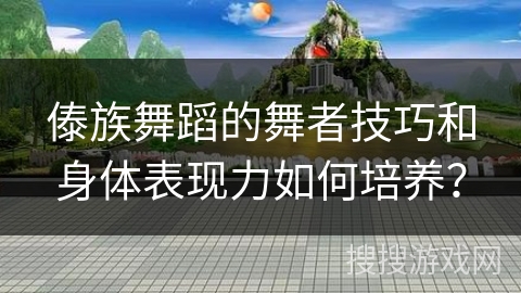 傣族舞蹈的舞者技巧和身体表现力如何培养？