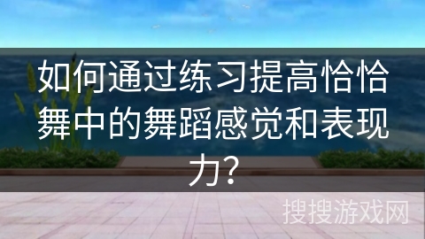 如何通过练习提高恰恰舞中的舞蹈感觉和表现力？