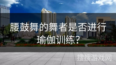 腰鼓舞的舞者是否进行瑜伽训练？