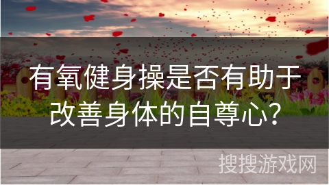 有氧健身操是否有助于改善身体的自尊心？