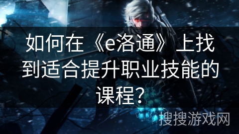 如何在《e洛通》上找到适合提升职业技能的课程? 如何在《e洛通》上找到适合提升职业技能的课程?