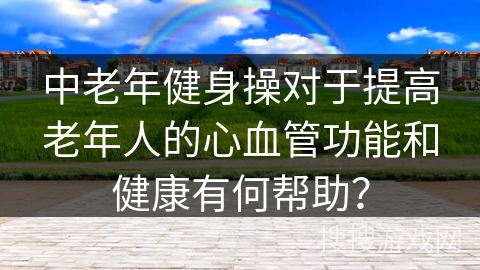 中老年健身操对于提高老年人的心血管功能和健康有何帮助？
