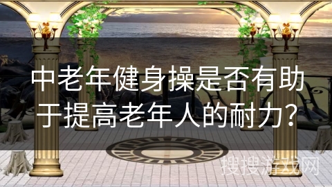 中老年健身操是否有助于提高老年人的耐力？