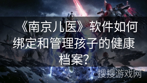 《南京儿医》软件如何绑定和管理孩子的健康档案? 《南京儿医》软件如何绑定和管理孩子的健康档案?