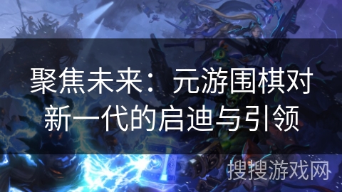 聚焦未来:元游围棋对新一代的启迪与引领 聚焦未来:元游围棋对新一代的启迪与引领