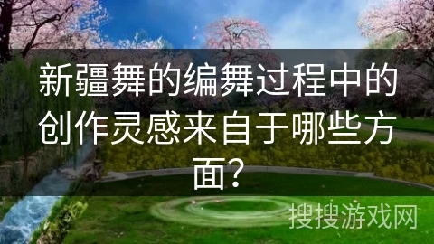 新疆舞的编舞过程中的创作灵感来自于哪些方面？
