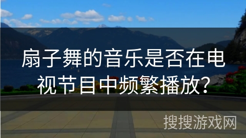 扇子舞的音乐是否在电视节目中频繁播放？