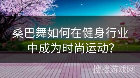 桑巴舞如何在健身行业中成为时尚运动？