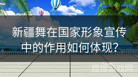新疆舞在国家形象宣传中的作用如何体现？
