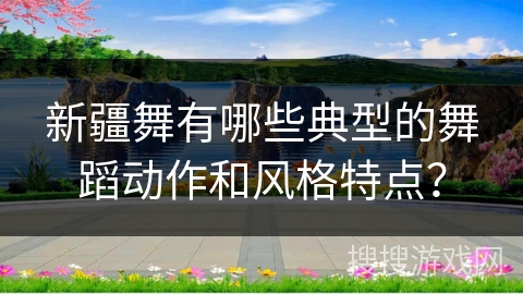 新疆舞有哪些典型的舞蹈动作和风格特点？