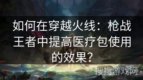 如何在穿越火线：枪战王者中提高医疗包使用的效果？